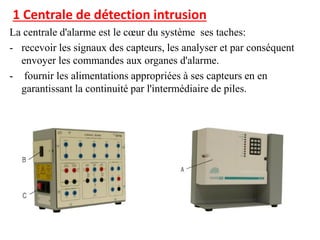 1 Centrale de détection intrusion
La centrale d'alarme est le cœur du système ses taches:
- recevoir les signaux des capteurs, les analyser et par conséquent
envoyer les commandes aux organes d'alarme.
- fournir les alimentations appropriées à ses capteurs en en
garantissant la continuité par l'intermédiaire de piles.
 