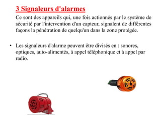 3 Signaleurs d'alarmes
Ce sont des appareils qui, une fois actionnés par le système de
sécurité par l'intervention d'un capteur, signalent de différentes
façons la pénétration de quelqu'un dans la zone protégée.
• Les signaleurs d'alarme peuvent être divisés en : sonores,
optiques, auto-alimentés, à appel téléphonique et à appel par
radio.
 