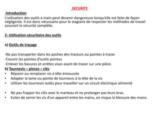 SECURITE
Introduction
L’utilisation des outils à main peut devenir dangereuse lorsqu’elle est faite de façon
négligente. Il est donc nécessaire pour le stagiaire de respecter les méthodes de travail
assurant la sécurité complète.
2- Utilisation sécuritaire des outils
a) Outils de traçage
-Ne pas transporter dans les poches des traceurs ou pointes à tracer
-Couvrir les pointes d’outils pointus
-Enlever les bavures et arrêtes vives avant de tracer sur une pièce.
b) Tournevis – pinces – clés
• Réparer ou remplacer vis à tête émoussée
• Adapter la lame ou pointe de tournevis à la tête de la vis
• Utiliser les tournevis isolés pour travailler sur un circuit électrique alimenté
• Ne pas frapper les clés avec le marteau et ne prolonger pas leurs bras.
• Eviter de serrer les vis d’un appareil entre les mains, on risque la blessure des mains
 