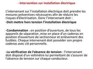 - Intervention sur installation électrique
L’intervenant sur l’installation électrique doit prendre les
mesures préventives nécessaires afin de réduire les
risques d’électrisation. Donc l’intervenant doit :
-Doit mettre hors tension l’installation électrique
-Condamnation : en position d’ouverture, de tous les
appareils de séparation ,mise en place d’un cadenas en
position d’ouverture de sectionneur et enlèvement des
fusibles. Chaque intervenant doit posséder son propre
cadenas avec clé personnelle.
-La vérification de l’absence de tension : l'intervenant
doit disposé d’un voltmètre lui permettant de s’assurer de
l’absence de tension sur chaque conducteur.
 