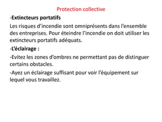 Protection collective
-Extincteurs portatifs
Les risques d’incendie sont omniprésents dans l’ensemble
des entreprises. Pour éteindre l’incendie on doit utiliser les
extincteurs portatifs adéquats.
-L’éclairage :
-Evitez les zones d’ombres ne permettant pas de distinguer
certains obstacles.
-Ayez un éclairage suffisant pour voir l’équipement sur
lequel vous travaillez.
 