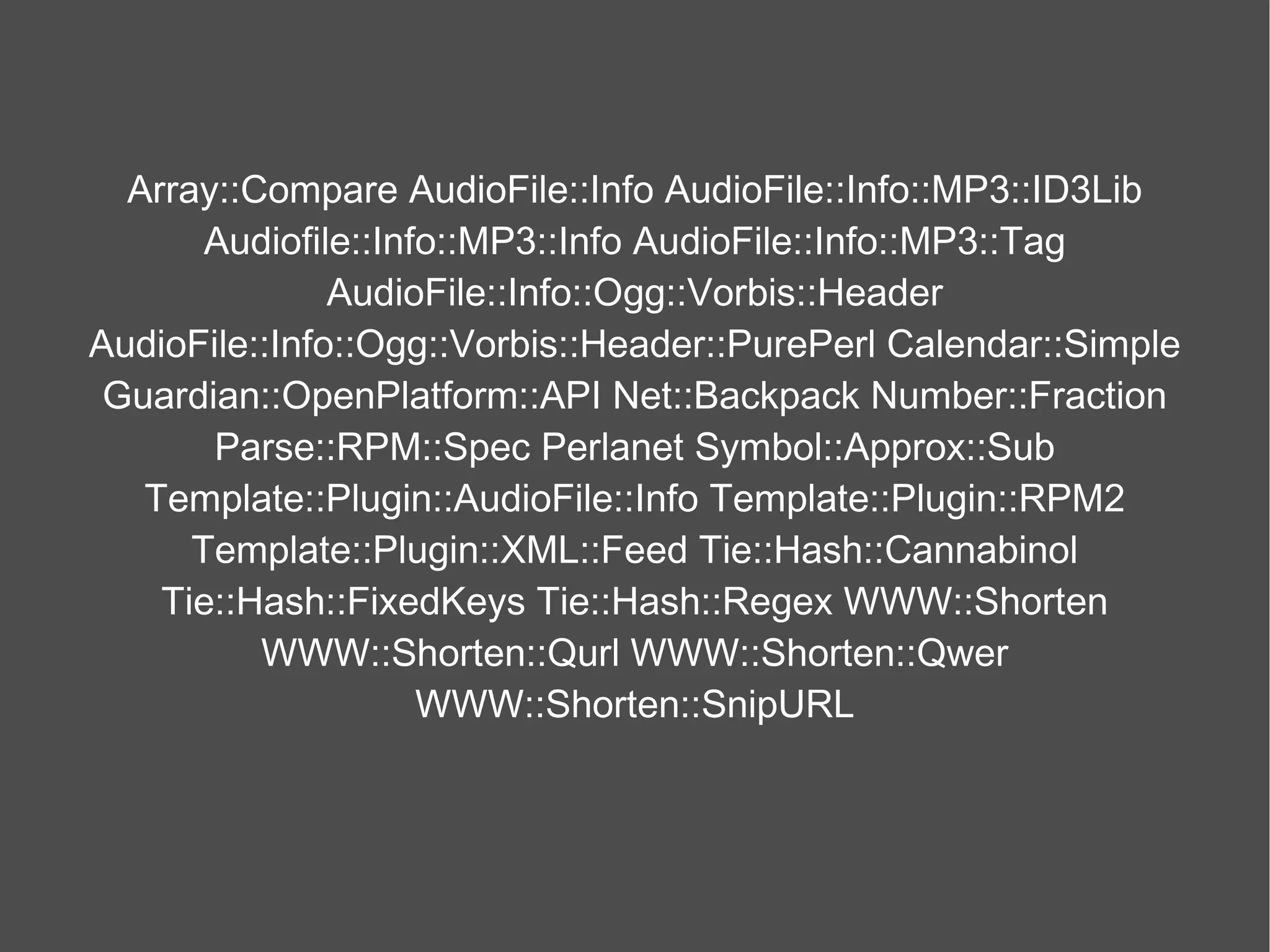 Array::Compare AudioFile::Info AudioFile::Info::MP3::ID3Lib Audiofile::Info::MP3::Info AudioFile::Info::MP3::Tag AudioFile::Info::Ogg::Vorbis::Header AudioFile::Info::Ogg::Vorbis::Header::PurePerl Calendar::Simple Guardian::OpenPlatform::API Net::Backpack Number::Fraction Parse::RPM::Spec Perlanet Symbol::Approx::Sub Template::Plugin::AudioFile::Info Template::Plugin::RPM2 Template::Plugin::XML::Feed Tie::Hash::Cannabinol Tie::Hash::FixedKeys Tie::Hash::Regex WWW::Shorten WWW::Shorten::Qurl WWW::Shorten::Qwer WWW::Shorten::SnipURL 