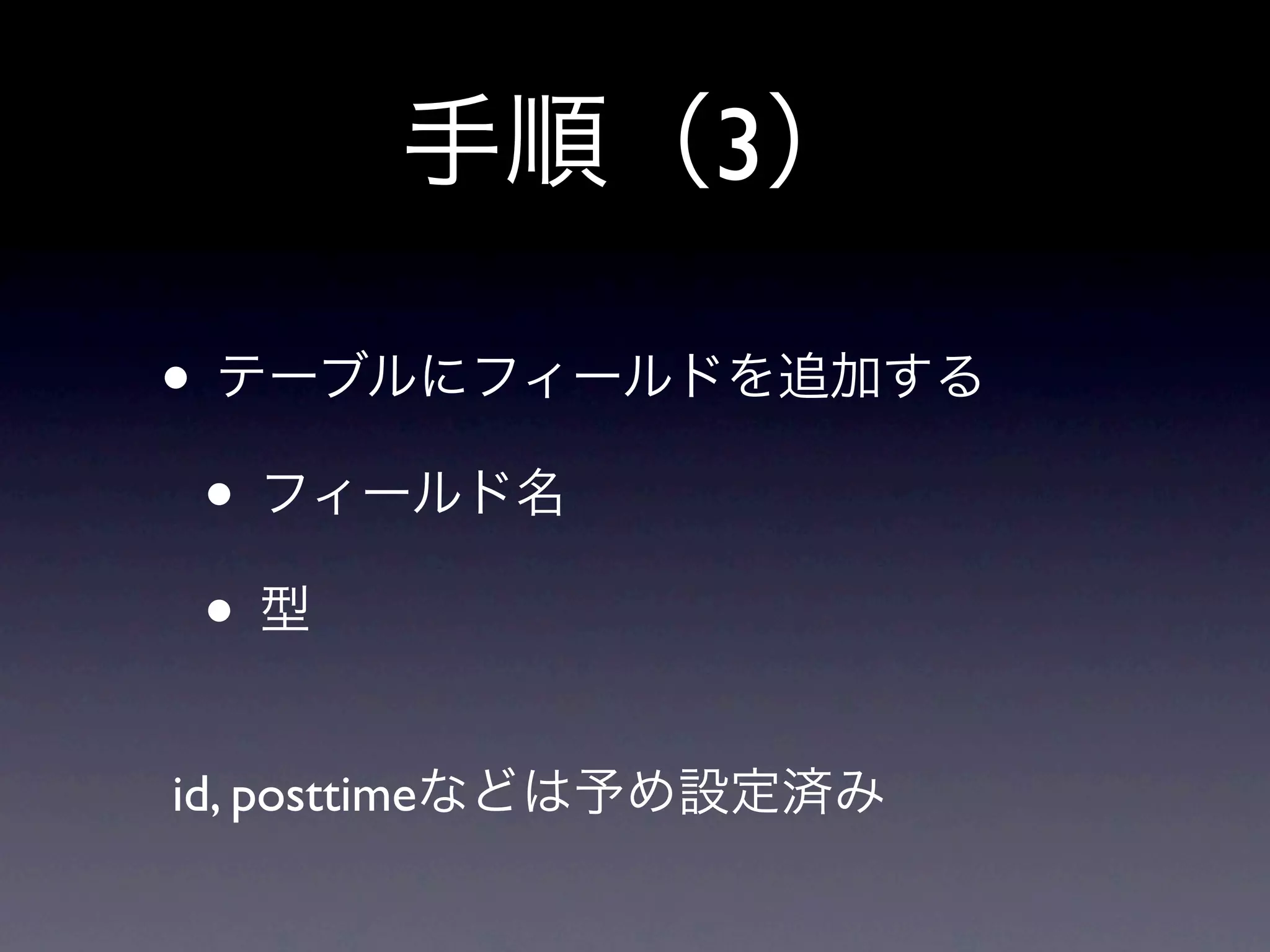 手順（3）

• テーブルにフィールドを追加する
 • フィールド名
 •型
id, posttimeなどは予め設定済み
 