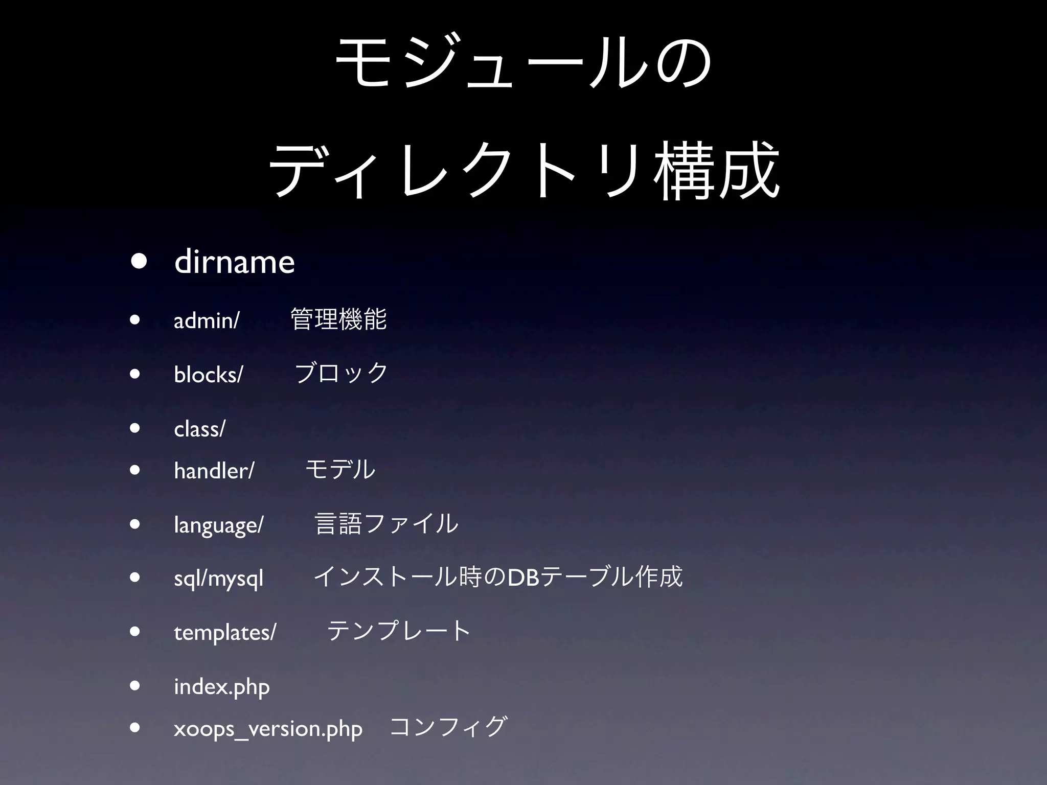 モジュールの
             ディレクトリ構成
•   dirname
•   admin/  管理機能

•   blocks/  ブロック

•   class/
•   handler/  モデル

•   language/  言語ファイル

•   sql/mysql  インストール時のDBテーブル作成

•   templates/  テンプレート

•   index.php
•   xoops_version.php コンフィグ
 