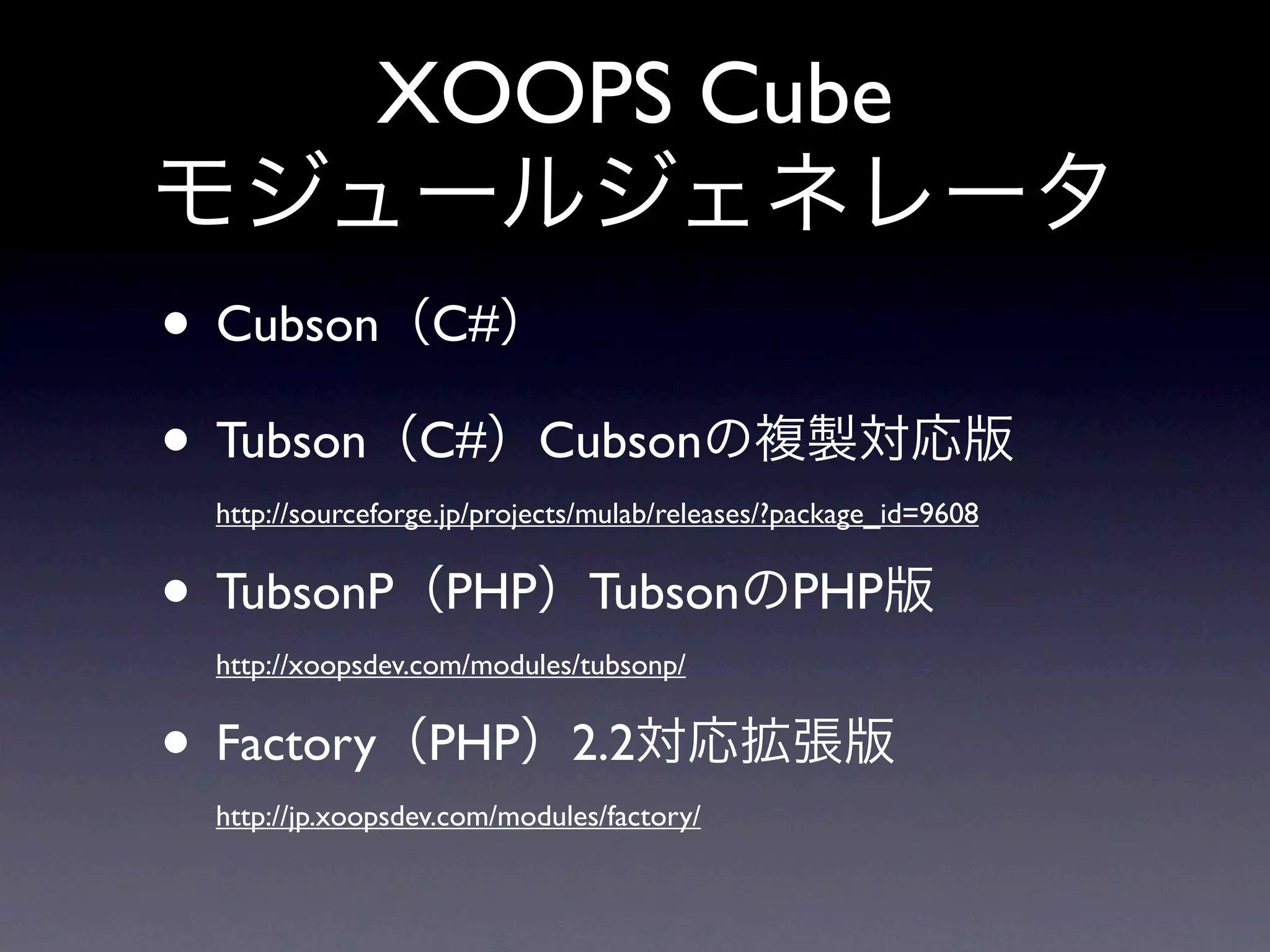 XOOPS Cube
モジュールジェネレータ
• Cubson（C#）
• Tubson（C#）Cubsonの複製対応版
 http://sourceforge.jp/projects/mulab/releases/?package_id=9608


• TubsonP（PHP）TubsonのPHP版
 http://xoopsdev.com/modules/tubsonp/


• Factory（PHP）2.2対応拡張版
 http://jp.xoopsdev.com/modules/factory/
 