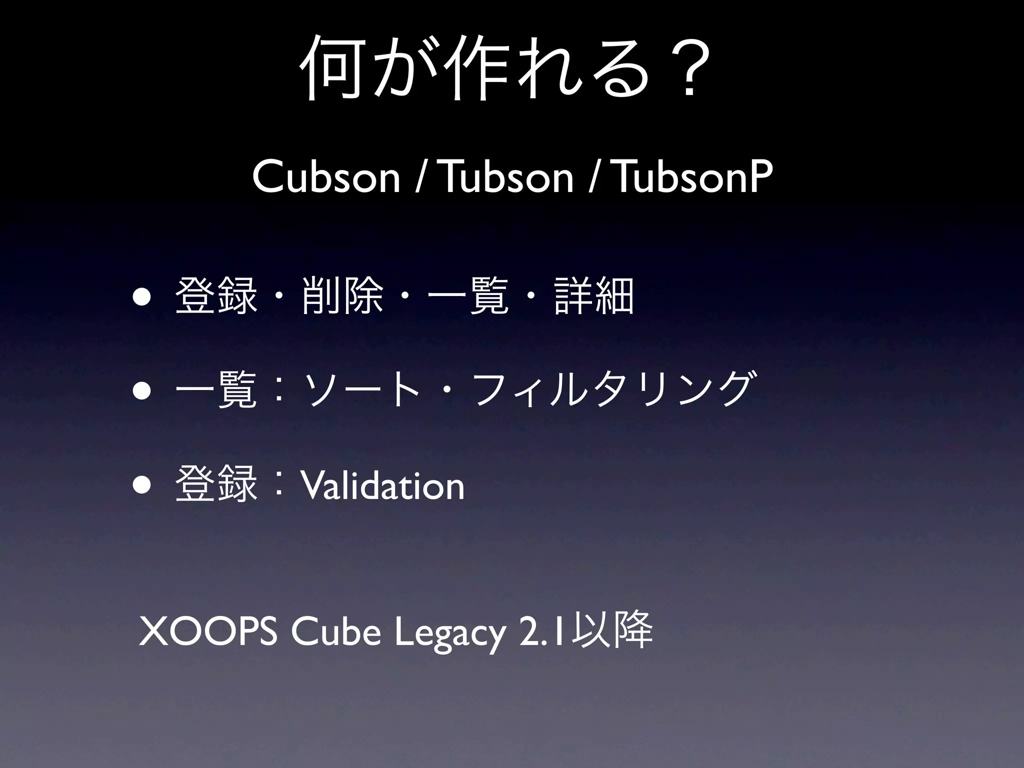 何が作れる？
     Cubson / Tubson / TubsonP

• 登録・削除・一覧・詳細
• 一覧：ソート・フィルタリング
• 登録：Validation
XOOPS Cube Legacy 2.1以降
 