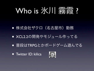 Who is 氷川 霧霞 ?

• 株式会社ザクロ（名古屋市）勤務
• XCL2.2の開発やモジュール作ってる
• 普段はTRPGとかボードゲーム遊んでる
• Twitter ID: kilica
 