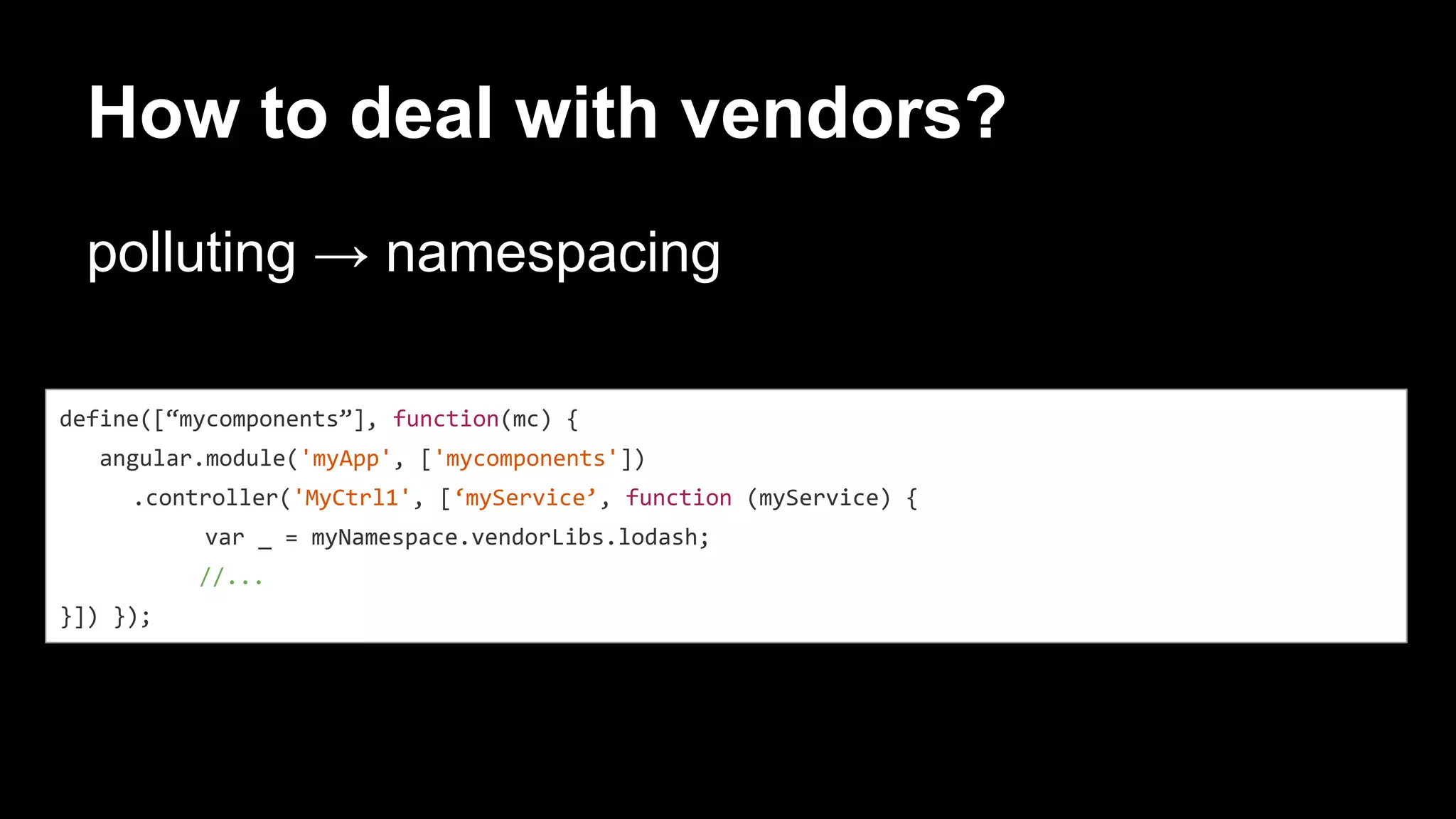 define([“mycomponents”], function(mc) {
angular.module('myApp', ['mycomponents'])
.controller('MyCtrl1', [‘myService’, function (myService) {
var _ = myNamespace.vendorLibs.lodash;
//...
}]) });
How to deal with vendors?
polluting → namespacing
 