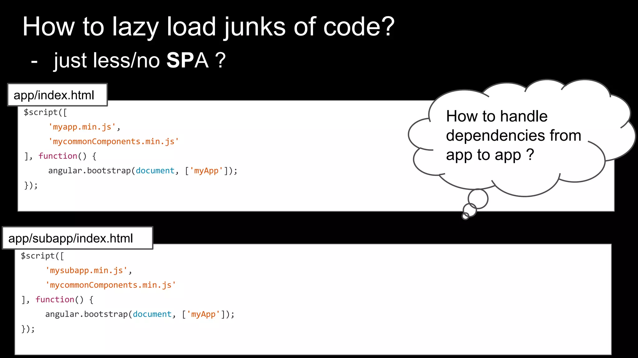 How to lazy load junks of code?
- just less/no SPA ?
$script([
'mysubapp.min.js',
'mycommonComponents.min.js'
], function() {
angular.bootstrap(document, ['myApp']);
});
$script([
'myapp.min.js',
'mycommonComponents.min.js'
], function() {
angular.bootstrap(document, ['myApp']);
});
app/index.html
app/subapp/index.html
How to handle
dependencies from
app to app ?
 