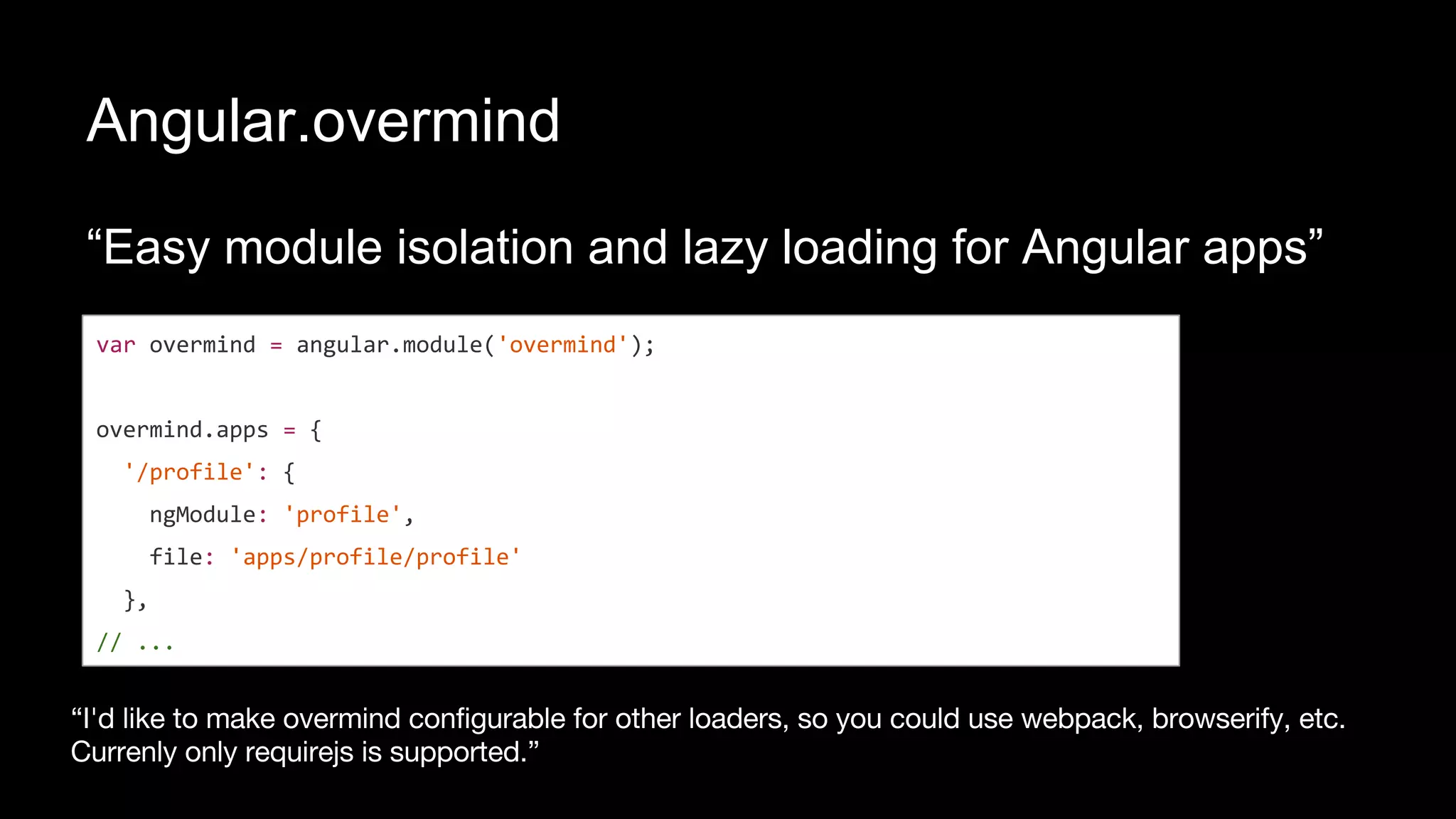 Angular.overmind
“Easy module isolation and lazy loading for Angular apps”
var overmind = angular.module('overmind');
overmind.apps = {
'/profile': {
ngModule: 'profile',
file: 'apps/profile/profile'
},
// ...
 