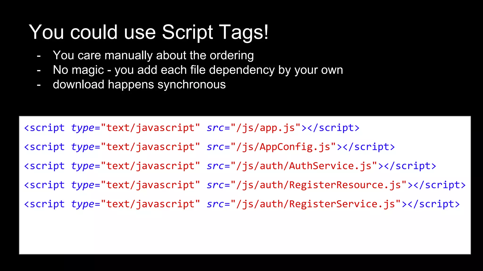 You could use Script Tags!
- You care manually about the ordering
- No magic - you add each file dependency by your own
- download happens synchronous
<script type="text/javascript" src="/js/app.js"></script>
<script type="text/javascript" src="/js/AppConfig.js"></script>
<script type="text/javascript" src="/js/auth/AuthService.js"></script>
<script type="text/javascript" src="/js/auth/RegisterResource.js"></script>
<script type="text/javascript" src="/js/auth/RegisterService.js"></script>
 