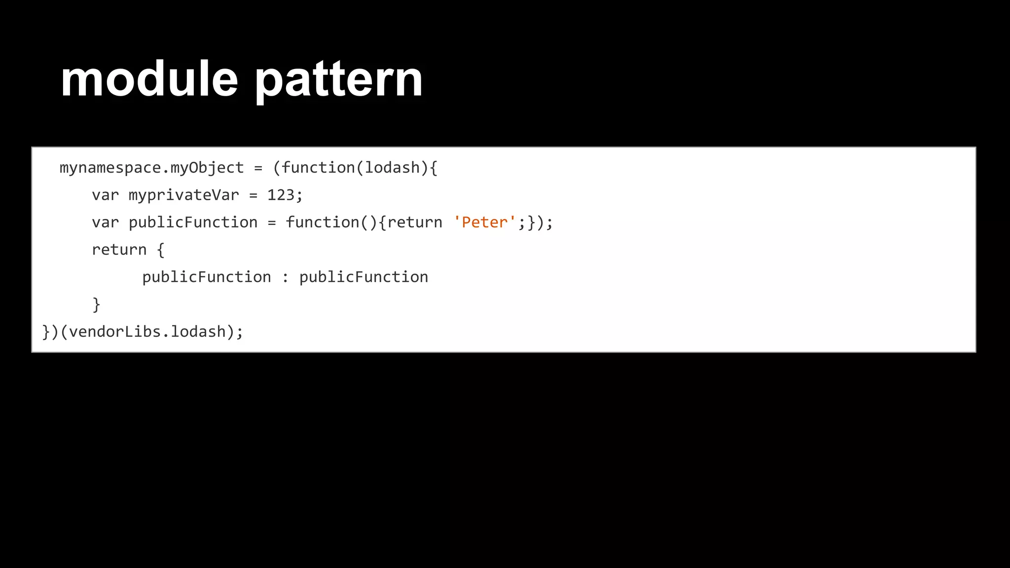module pattern
mynamespace.myObject = (function(lodash){
var myprivateVar = 123;
var publicFunction = function(){return 'Peter';});
return {
publicFunction : publicFunction
}
})(vendorLibs.lodash);
 