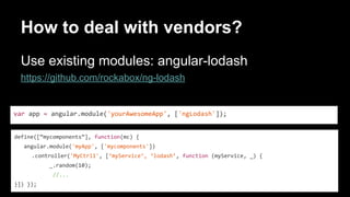 How to deal with vendors?
Use existing modules: angular-lodash
https://github.com/rockabox/ng-lodash
var app = angular.module('yourAwesomeApp', ['ngLodash']);
define([“mycomponents”], function(mc) {
angular.module('myApp', ['mycomponents'])
.controller('MyCtrl1', [‘myService’, ‘lodash’, function (myService, _) {
_.random(10);
//...
}]) });
 
