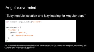 Angular.overmind
“Easy module isolation and lazy loading for Angular apps”
var overmind = angular.module('overmind');
overmind.apps = {
'/profile': {
ngModule: 'profile',
file: 'apps/profile/profile'
},
// ...
 