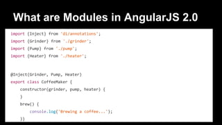 What are Modules in AngularJS 2.0
import {Inject} from 'di/annotations';
import {Grinder} from './grinder';
import {Pump} from './pump';
import {Heater} from './heater';
@Inject(Grinder, Pump, Heater)
export class CoffeeMaker {
constructor(grinder, pump, heater) {
}
brew() {
console.log('Brewing a coffee...');
}}
 