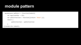 module pattern
mynamespace.myObject = (function(lodash){
var myprivateVar = 123;
var publicFunction = function(){return 'Peter';});
return {
publicFunction : publicFunction
}
})(vendorLibs.lodash);
 