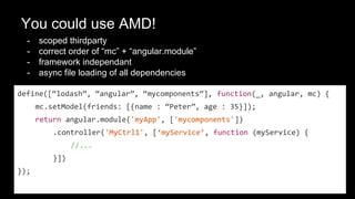 You could use AMD!
- scoped thirdparty
- correct order of “mc” + “angular.module”
- framework independant
- async file loading of all dependencies
define([“lodash”, “angular”, “mycomponents”], function(_, angular, mc) {
mc.setModel(friends: [{name : “Peter”, age : 35}]);
return angular.module('myApp', ['mycomponents'])
.controller('MyCtrl1', [‘myService’, function (myService) {
//...
}])
});
 