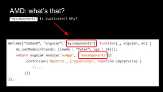 AMD: what’s that?
“mycomponents” is duplicated! Why?
define([“lodash”, “angular”, “mycomponents”], function(_, angular, mc) {
mc.setModel(friends: [{name : “Peter”, age : 35}]);
return angular.module('myApp', ['mycomponents'])
.controller('MyCtrl1', [‘myService’, function (myService) {
//...
}])
});
 