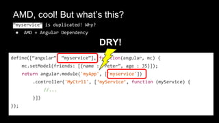AMD, cool! But what’s this?
“myservice” is duplicated! Why?
● AMD + Angular Dependency
define([“angular”, “myservice”], function(angular, mc) {
mc.setModel(friends: [{name : “Peter”, age : 35}]);
return angular.module('myApp', ['myservice'])
.controller('MyCtrl1', [‘myService’, function (myService) {
//...
}])
});
DRY!
 