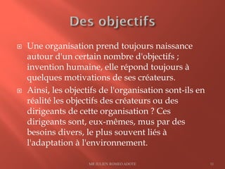  Une organisation prend toujours naissance
autour d'un certain nombre d'objectifs ;
invention humaine, elle répond toujours à
quelques motivations de ses créateurs.
 Ainsi, les objectifs de l'organisation sont-ils en
réalité les objectifs des créateurs ou des
dirigeants de cette organisation ? Ces
dirigeants sont, eux-mêmes, mus par des
besoins divers, le plus souvent liés à
l'adaptation à l'environnement.
MR JULIEN ROMEO ADOTE 11
 
