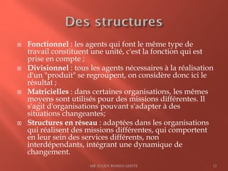  Fonctionnel : les agents qui font le même type de
travail constituent une unité, c'est la fonction qui est
prise en compte ;
 Divisionnel : tous les agents nécessaires à la réalisation
d'un "produit" se regroupent, on considère donc ici le
résultat ;
 Matricielles : dans certaines organisations, les mêmes
moyens sont utilisés pour des missions différentes. Il
s'agit d'organisations pouvant s'adapter à des
situations changeantes;
 Structures en réseau : adaptées dans les organisations
qui réalisent des missions différentes, qui comportent
en leur sein des services différents, non
interdépendants, intégrant une dynamique de
changement.
MR JULIEN ROMEO ADOTE 12
 