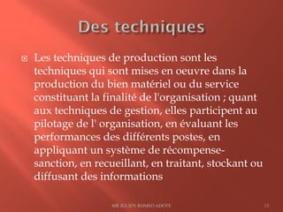  Les techniques de production sont les
techniques qui sont mises en oeuvre dans la
production du bien matériel ou du service
constituant la finalité de l'organisation ; quant
aux techniques de gestion, elles participent au
pilotage de l' organisation, en évaluant les
performances des différents postes, en
appliquant un système de récompense-
sanction, en recueillant, en traitant, stockant ou
diffusant des informations
MR JULIEN ROMEO ADOTE 13
 