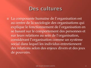  La composante humaine de l’organisation est
au centre de la sociologie des organisations qui
explique le fonctionnement de l’organisation en
se basant sur le comportement des personnes et
sur leurs relations au sein de l’organisation,
considérant l’organisation comme un système
social dans lequel les individus entretiennent
des relations selon des enjeux divers et des jeux
de pouvoirs.
MR JULIEN ROMEO ADOTE 14
 