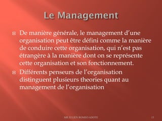  De manière générale, le management d’une
organisation peut être défini comme la manière
de conduire cette organisation, qui n’est pas
étrangère à la manière dont on se représente
cette organisation et son fonctionnement.
 Différents penseurs de l’organisation
distinguent plusieurs theories quant au
management de l’organisation
MR JULIEN ROMEO ADOTE 15
 