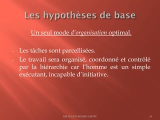 Un seul mode d’organisation optimal.
- Les tâches sont parcellisées.
- Le travail sera organisé, coordonné et contrôlé
par la hiérarchie car l’homme est un simple
exécutant, incapable d’initiative.
MR JULIEN ROMEO ADOTE 18
 