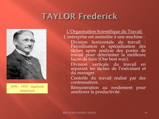 L’Organisation Scientifique du Travail.
L’entreprise est assimilée à une machine :
- Division horizontale du travail :
Parcellisation et spécialisation des
tâches après analyse des postes de
travail pour déterminer la meilleure
façon de faire (One best way).
- Division verticale du travail en
séparant les tâches de l’exécutant et
du manager.
- Contrôle du travail réalisé par des
contremaîtres.
- Rémunération au rendement pour
améliorer la productivité.
MR JULIEN ROMEO ADOTE 19
1856 – 1915 : ingénieur
Américain
 