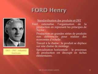 Standardisation des produits et OST
Ford rationalise l’organisation de la
production en reprenant les principes de
Taylor :
- Production en grandes séries de produits
non différenciés pour réaliser des
économies d’échelle.
- Travail à la chaîne : le produit se déplace
sur une chaîne de montage.
- Spécialisation horizontale : le processus
de production est découpé en tâches
élémentaires.
MR JULIEN ROMEO ADOTE 20
1863 – 1947 : industriel
Américain
 