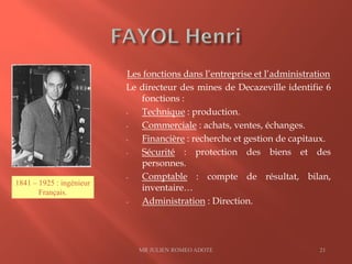Les fonctions dans l’entreprise et l’administration
Le directeur des mines de Decazeville identifie 6
fonctions :
- Technique : production.
- Commerciale : achats, ventes, échanges.
- Financière : recherche et gestion de capitaux.
- Sécurité : protection des biens et des
personnes.
- Comptable : compte de résultat, bilan,
inventaire…
- Administration : Direction.
MR JULIEN ROMEO ADOTE 21
1841 – 1925 : ingénieur
Français.
 