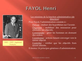 Les missions de la fonction administrative (de
direction)
Pour Fayol, l’administration consiste à :
- Prévoir : réaliser des hypothèses sur l’avenir.
- Organiser : mobiliser des ressources pour
atteindre ses objectifs.
- Commander : gérer les hommes en donnant
des ordres.
- Coordonner : actions faisant converger vers le
même objectif.
- Contrôler : vérifier que les objectifs fixés
seront atteints.
Il énonce 14 principes généraux d’administration.
MR JULIEN ROMEO ADOTE 22
1841 – 1925 : ingénieur
Français.
 