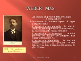 Les sources du pouvoir dans trois types
d’organisations
Le fondement de l’autorité dépend du type
d’organisation :
- L’organisation traditionnelle : le pouvoir
est dû au statut (propriété de l’entreprise).
La succession est souvent familiale.
- L’organisation charismatique : l’autorité
provient des qualités du dirigeant. Elle
n’est pas transmissible.
- L’organisation rationnelle : la fonction
exercée confère le pouvoir. Weber
considère ce type d’organisation comme le
plus efficace.
MR JULIEN ROMEO ADOTE 23
1864 – 1920 : sociologue et
avocat Allemand.
 