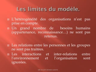 L’hétérogénéité des organisations n’est pas
prise en compte.
 Un grand nombre de besoins humains
(appartenance, reconnaissance…) ne sont pas
retenus.
 Les relations entre les personnes et les groupes
ne sont pas traitées.
 Les interactions et inter-relations entre
l’environnement et l’organisation sont
ignorées.
MR JULIEN ROMEO ADOTE 25
 