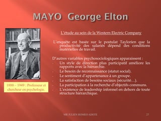 L’étude au sein de la Western Electric Company
L’enquête est basée sur le postulat Taylorien que la
productivité des salariés dépend des conditions
matérielles de travail.
D’autres variables psychosociologiques apparaissent :
- Un style de direction plus participatif améliore les
rapports avec la hiérarchie.
- Le besoin de reconnaissance (statut social).
- Le sentiment d’appartenance à un groupe.
- La satisfaction de besoins sociaux (sécurité…).
- La participation à la recherche d’objectifs communs.
- L’existence de leadership informel en dehors de toute
structure hiérarchique.
MR JULIEN ROMEO ADOTE 27
1880 – 1949 : Professeur et
chercheur en psychologie.
 