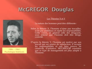 Les Théories X et Y
La nature des hommes peut être différente :
Selon la théorie X, l’homme n’aime pas travailler,
n’est pas ambitieux et rejette les responsabilités.
Cette vision, en général celle des dirigeants,
sous entend que l’homme doit être dirigé,
contrôlé.
D’après la théorie Y, l’homme est motivé par son
travail qui est source de satisfaction. Il accepte
les responsabilités et sait faire preuve de
créativité, d’initiative. MCGREGOR considère
que ce type de management est plus adapté à
l’homme.
MR JULIEN ROMEO ADOTE 29
1906- – 1964 :
Psychologue Américain.
 