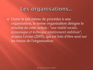  Outre le fait même de procéder à une
organisation, le terme organisation désigne le
résultat de cette action : "une réalité sociale,
économique et technique relativement stabilisée",
avance Livian (2005), qui est loin d'être seul sur
les traces de l'organisation.
MR JULIEN ROMEO ADOTE 3
 