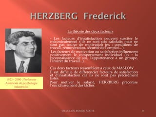 La théorie des deux facteurs
- Les facteurs d’insatisfaction peuvent susciter le
mécontentement s’ils ne sont pas satisfaits mais ne
sont pas source de motivation (ex : conditions de
travail, rémunération, sécurité de l’emploi…).
- Les facteurs de motivation ou satisfaction influencent
positivement le comportement individuel (ex : la
reconnaissance de soi, l’appartenance à un groupe,
l’intérêt du travail...).
Ces deux facteurs ressemblent à ceux de MASLOW.
Il est difficile de différencier facteurs de satisfaction
et d’insatisfaction car ils ne sont pas précisément
listés.
Pour motiver le salarié, HERZBERG préconise
l’enrichissement des tâches.
MR JULIEN ROMEO ADOTE 30
1923 - 2000 : Professeur
Américain de psychologie
industrielle.
 