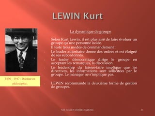 La dynamique de groupe
Selon Kurt Lewin, il est plus aisé de faire évoluer un
groupe qu’une personne isolée.
Il teste trois modes de commandement :
- Le leader autoritaire donne des ordres et est éloigné
de ses subordonnés.
- Le leader démocratique dirige le groupe en
acceptant les remarques, la discussion.
- Le leadership du laisser-faire implique que les
directives, les informations sont sollicitées par le
groupe. Le manager ne s’implique pas.
- LEWIN recommande la deuxième forme de gestion
de groupes.
MR JULIEN ROMEO ADOTE 31
1890 - 1947 : Docteur en
philosophie.
 