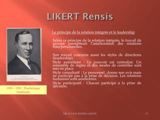 Le principe de la relation intégrée et le leadership
Selon ce principe de la relation intégrée, le travail de
groupe permettrait l’amélioration des relations
interpersonnelles.
Son travail concerne aussi les styles de directions
(leadership) :
- Style autoritaire : Le pouvoir est centralisé. Un
ensemble de règles et des modes de contrôles sont
mis en place.
- Style consultatif : Le personnel donne son avis mais
ne participe pas à la prise de décision. Les relations
humaines sont améliorées.
- Style participatif : Chacun participe à la prise de
décision.
MR JULIEN ROMEO ADOTE 32
1903 - 1981 : Psychologue
Américain.
 