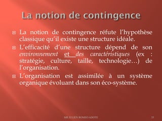 La notion de contingence réfute l’hypothèse
classique qu’il existe une structure idéale.
 L’efficacité d’une structure dépend de son
environnement et des caractéristiques (ex :
stratégie, culture, taille, technologie…) de
l’organisation.
 L’organisation est assimilée à un système
organique évoluant dans son éco-système.
MR JULIEN ROMEO ADOTE 35
 
