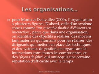  pour Morin et Delavallée (2000), l' organisation
a plusieurs figures. D'abord, celle d'un système
conçu comme "un ensemble finalisé d'éléments en
interaction", parce que dans une organisation,
on identifie des objectifs à réaliser, des moyens
tant matériels qu'humains pour les réaliser, des
dirigeants qui mettent en place des techniques
et des systèmes de gestion, en organisant les
interactions entre toutes les composantes, et
des "façons de faire" qui ont acquis une certaine
réputation d'efficacité avec le temps
MR JULIEN ROMEO ADOTE 4
 