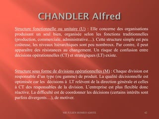 MR JULIEN ROMEO ADOTE 42
Structure fonctionnelle ou unitaire (U) : Elle concerne des organisations
produisant un seul bien, organisée selon les fonctions traditionnelles
(production, commerciale, administrative…). Cette structure simple est peu
coûteuse, les niveaux hiérarchiques sont peu nombreux. Par contre, il peut
apparaître des résistances au changement. Un risque de confusion entre
décisions opérationnelles (CT) et stratégiques (LT) existe.
Structure sous forme de divisions opérationnelles (M) : Chaque division est
responsable d’un type (ou gamme) de produit. La qualité décisionnelle est
optimisée car les décisions à LT relèvent de la direction générale et celles
à CT des responsables de la division. L’entreprise est plus flexible donc
réactive. La difficulté est de coordonner les décisions (certains intérêts sont
parfois divergents…), de motiver.
 