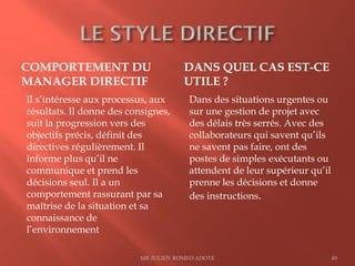 COMPORTEMENT DU
MANAGER DIRECTIF
DANS QUEL CAS EST-CE
UTILE ?
Il s’intéresse aux processus, aux
résultats. Il donne des consignes,
suit la progression vers des
objectifs précis, définit des
directives régulièrement. Il
informe plus qu’il ne
communique et prend les
décisions seul. Il a un
comportement rassurant par sa
maîtrise de la situation et sa
connaissance de
l’environnement
Dans des situations urgentes ou
sur une gestion de projet avec
des délais très serrés. Avec des
collaborateurs qui savent qu’ils
ne savent pas faire, ont des
postes de simples exécutants ou
attendent de leur supérieur qu’il
prenne les décisions et donne
des instructions.
MR JULIEN ROMEO ADOTE 49
 