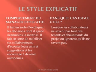 COMPORTEMENT DU
MANAGER EXPLICATIF:
DANS QUEL CAS EST-CE
UTILE ?
Il fait en sorte d’expliquer
les décisions dont il garde
néanmoins la maîtrise. Il
fait en sorte de mobiliser
ses collaborateurs,
d’écouter leurs avis et
suggestions et les
encourage à devenir
autonomes.
Lorsque les collaborateurs
ne savent pas tout des
tenants et aboutissants du
projet ou ignorent qu’ils ne
savent pas.
MR JULIEN ROMEO ADOTE 50
 
