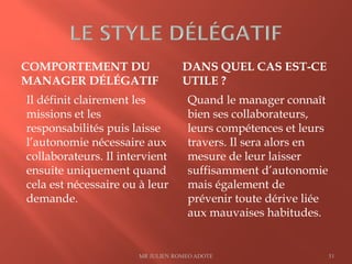 COMPORTEMENT DU
MANAGER DÉLÉGATIF
DANS QUEL CAS EST-CE
UTILE ?
Il définit clairement les
missions et les
responsabilités puis laisse
l’autonomie nécessaire aux
collaborateurs. Il intervient
ensuite uniquement quand
cela est nécessaire ou à leur
demande.
Quand le manager connaît
bien ses collaborateurs,
leurs compétences et leurs
travers. Il sera alors en
mesure de leur laisser
suffisamment d’autonomie
mais également de
prévenir toute dérive liée
aux mauvaises habitudes.
MR JULIEN ROMEO ADOTE 51
 