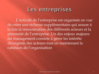 L’activité de l’entreprise est organisée en vue
de créer une richesse supplémentaire qui assure à
la fois la rémunération des différents acteurs et la
pérennité de l’entreprise. Un des enjeux majeurs
du management consiste à gérer les intérêts
divergents des acteurs tout en maintenant la
cohésion de l’organisation
MR JULIEN ROMEO ADOTE 6
 