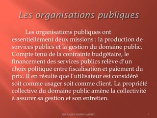 Les organisations publiques ont
essentiellement deux missions : la production de
services publics et la gestion du domaine public.
Compte tenu de la contrainte budgétaire, le
financement des services publics relève d’un
choix politique entre fiscalisation et paiement du
prix. Il en résulte que l’utilisateur est considéré
soit comme usager soit comme client. La propriété
collective du domaine public amène la collectivité
à assurer sa gestion et son entretien.
MR JULIEN ROMEO ADOTE 7
 