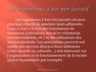 Les organismes à but non lucratif ont pour
principal objectif de satisfaire leurs adhérents.
Ceux-ci sont à la fois des fournisseurs de
ressources (cotisations, travail et volontariat,
moyens matériels, etc.) et des utilisateurs des
services produits. Les associations peuvent soit
rendre des services directs à leurs adhérents
(clubs sportifs ou culturels…) soit intervenir sur
l’organisation ou le fonctionnement de la société
(action humanitaire par exemple).
MR JULIEN ROMEO ADOTE 8
 